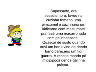 Sapassado, era sessetembro, taveu na cuzinha tomano uma pimcumel e cuzinhano um kidicarne com mastumate pra fazê uma macarronada com galinhassada.  Quascai de susto quando ouvi um barui vino de dendo forno pareceno um tidi guerra. A receita mando pô midipipoca denda galinha prássa.  
