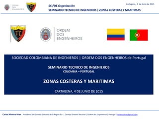 SCI/OE Organización
SEMINARIO TECNICO DE INGENIEROS | ZONAS COSTERAS Y MARITIMAS
Carlos Mineiro Aires - Presidente del Consejo Directivo de la Región Sur | Consejo Diretivo Nacional | Ordem dos Engenheiros | Portugal | mineiroaires@gmail.com
Cartagena, 4 de Junio de 2015
SOCIEDAD COLOMBIANA DE INGENIEROS | ORDEM DOS ENGENHEIROS de Portugal
SEMINARIO TECNICO DE INGENIEROS
COLOMBIA – PORTUGAL
ZONAS COSTERAS Y MARITIMAS
CARTAGENA, 4 DE JUNIO DE 2015
 