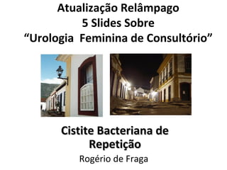 Atualização Relâmpago
5 Slides Sobre
“Urologia Feminina de Consultório”
Cistite Bacteriana deCistite Bacteriana de
RepetiçãoRepetição
Rogério de Fraga
 