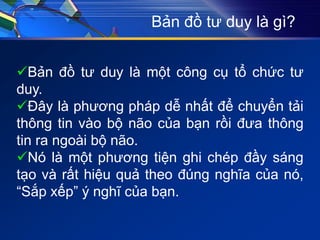 Bản đồ tư duy là gì?
Bản đồ tư duy là một công cụ tổ chức tư
duy.
Đây là phương pháp dễ nhất để chuyển tải
thông tin vào bộ não của bạn rồi đưa thông
tin ra ngoài bộ não.
Nó là một phương tiện ghi chép đầy sáng
tạo và rất hiệu quả theo đúng nghĩa của nó,
“Sắp xếp” ý nghĩ của bạn.
 
