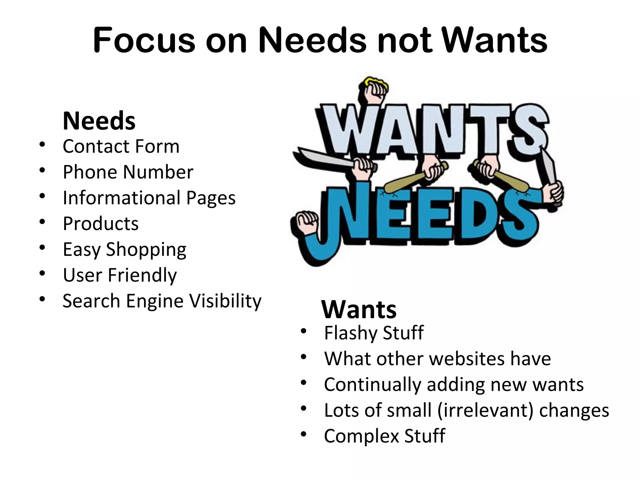 Focus on Needs not Wants

    Needs
•   Contact Form
•   Phone Number
•   Informational Pages
•   Products
•   Easy Shopping
•   User Friendly
•   Search Engine Visibility
                                   Wants
                               •   Flashy Stuff
                               •   What other websites have
                               •   Continually adding new wants
                               •   Lots of small (irrelevant) changes
                               •   Complex Stuff
 