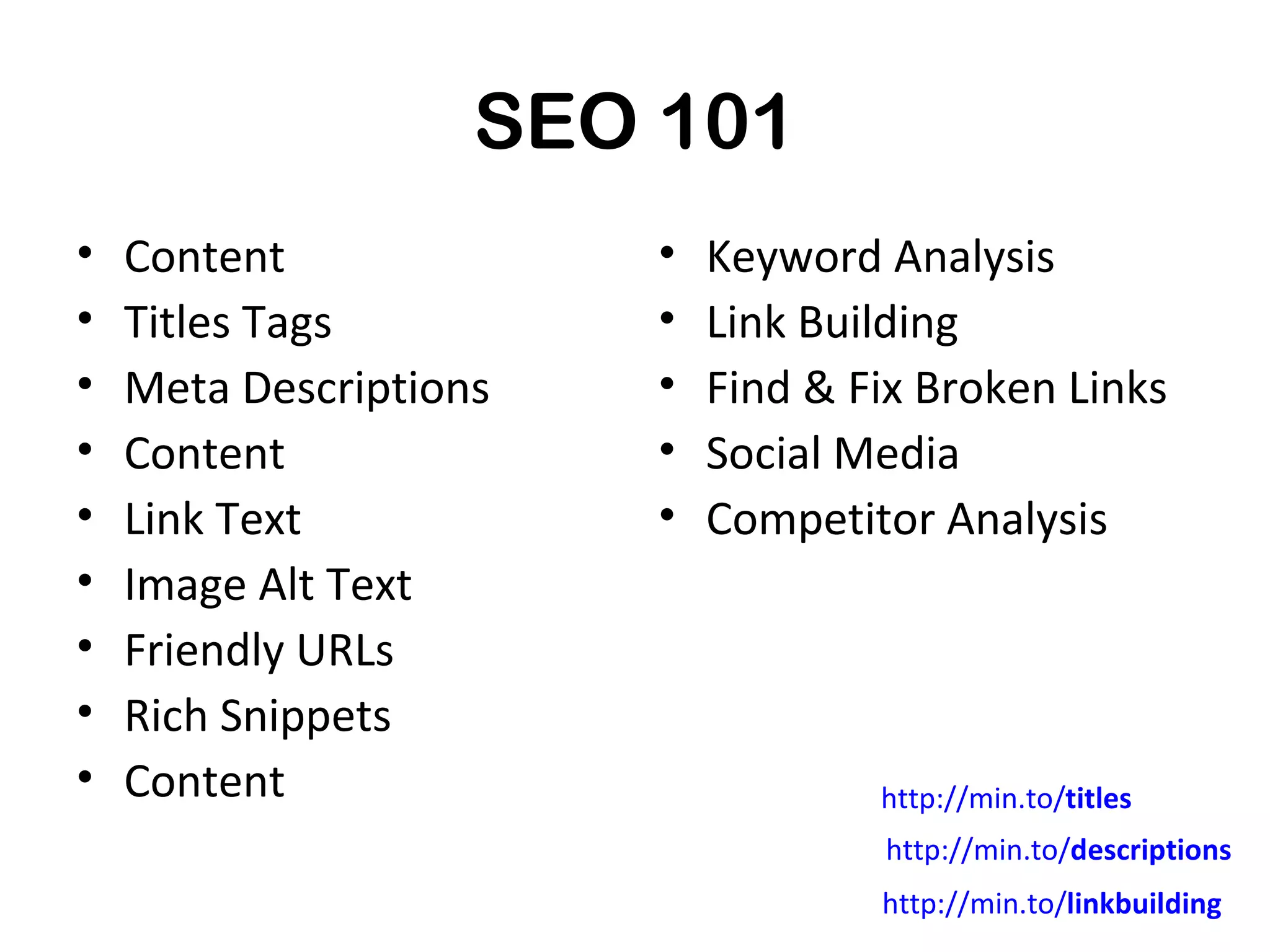 SEO 101
•   Content             •   Keyword Analysis
•   Titles Tags         •   Link Building
•   Meta Descriptions   •   Find & Fix Broken Links
•   Content             •   Social Media
•   Link Text           •   Competitor Analysis
•   Image Alt Text
•   Friendly URLs
•   Rich Snippets
•   Content                         http://min.to/titles
                                     http://min.to/descriptions
                                    http://min.to/linkbuilding
 