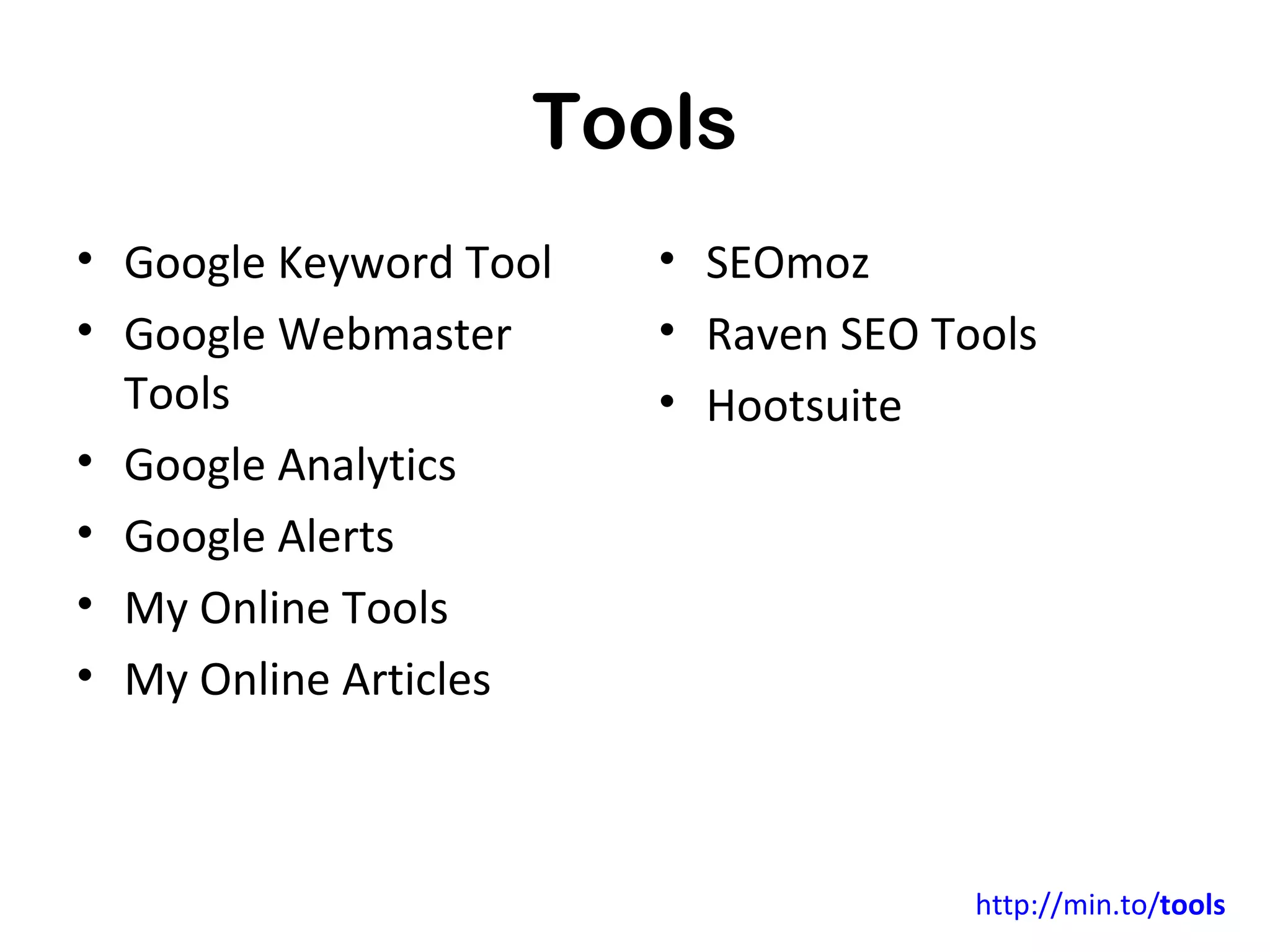Tools
•   Google Keyword Tool      • SEOmoz       Affiliate Links


•   Google Webmaster Tools   • Raven SEO Tools
•   Google Analytics         • HootSuite (Social)
•   Google Alerts
•   My Online Tools
•   My Online Articles




                                          http://min.to/tools
 