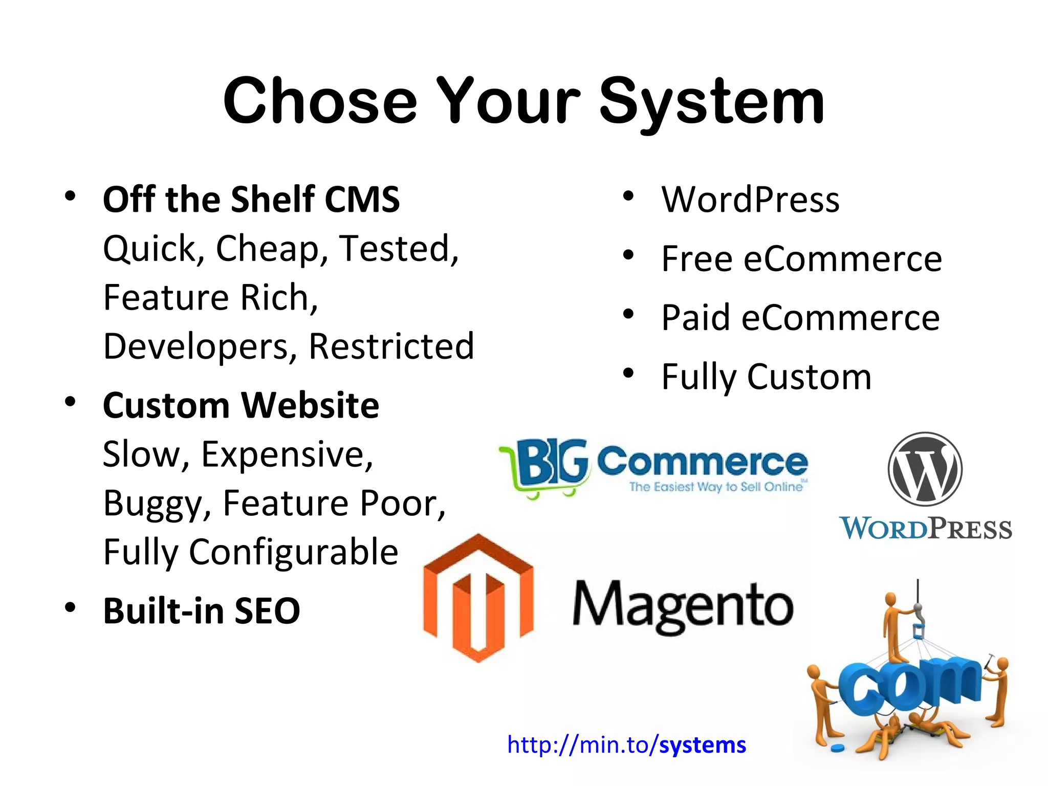 Chose Your System
• Off the Shelf CMS                  •   WordPress
  Quick, Cheap, Tested,              •   Free eCommerce
  Feature Rich,                      •   Paid eCommerce
  Developers, Restricted
                                     •   Fully Custom
• Custom Website
  Slow, Expensive,
  Buggy, Feature Poor,
  Fully Configurable
• Built-in SEO


                           http://min.to/systems
 