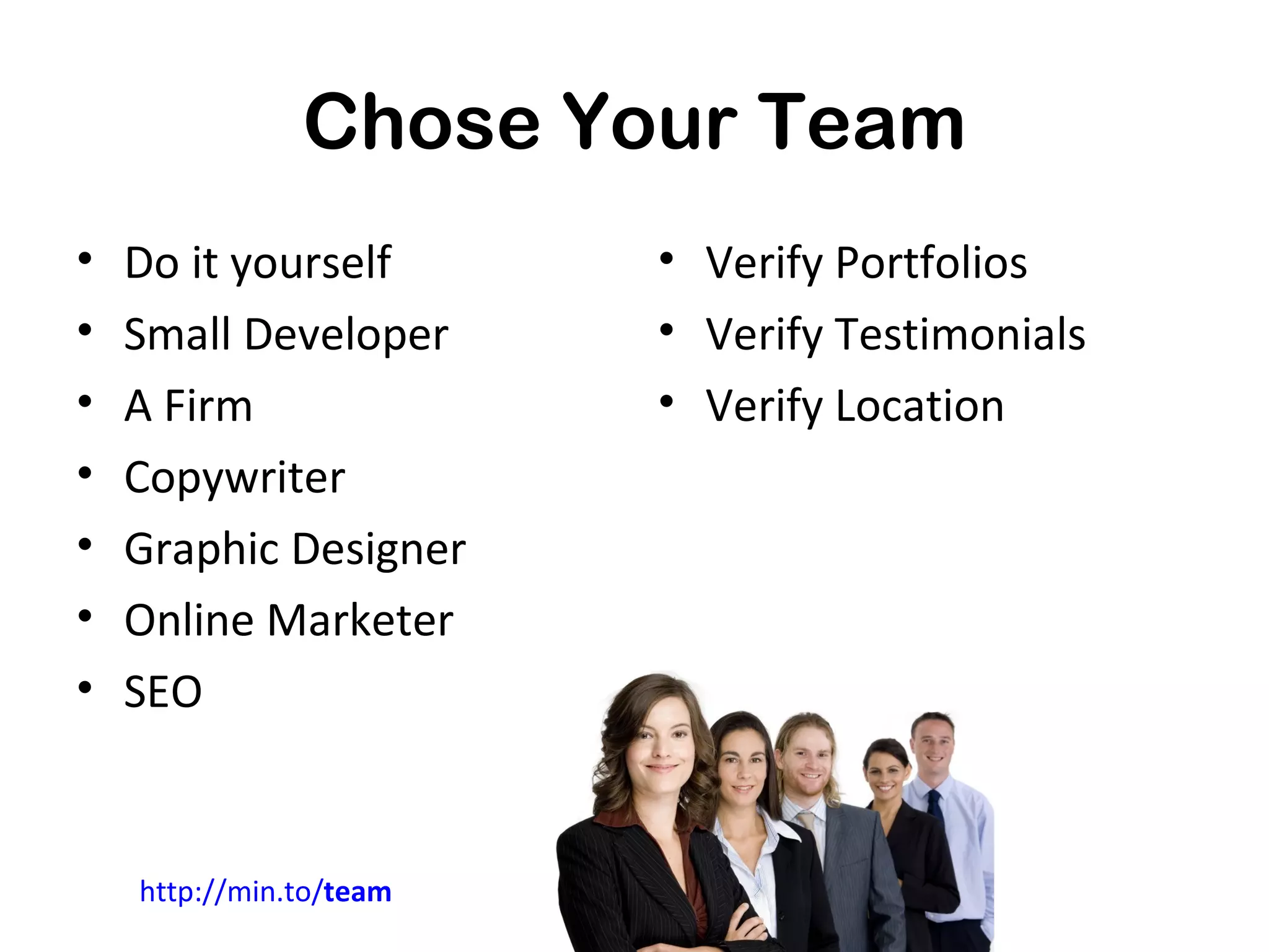 Chose Your Team
•   Do it yourself       • Verify Portfolios
•   Small Developer      • Verify Testimonials
•   A Firm               • Verify Location
•   Copywriter
•   Graphic Designer
•   Online Marketer
•   SEO


    http://min.to/team
 
