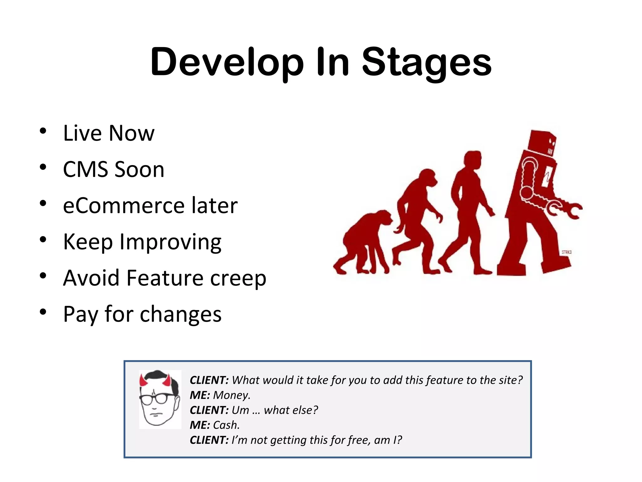 Develop In Stages
•   Live Now
•   CMS Soon
•   eCommerce later
•   Keep Improving
•   Avoid Feature creep
•   Pay for changes

               CLIENT: What would it take for you to add this feature to the site?
               ME: Money.
               CLIENT: Um … what else?
               ME: Cash.
               CLIENT: I’m not getting this for free, am I?
 