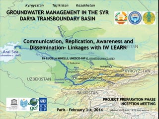 Kyrgyzstan

Tajikistan

Kazakhstan

GROUNDWATER MANAGEMENT IN THE SYR
DARYA TRANSBOUNDARY BASIN

Communication, Replication, Awareness and
Dissemination- Linkages with IW LEARN
!
BY LUCILLA MINELLI, UNESCO-IHP (l.minelli@unesco.org)

PROJECT PREPARATION PHASE
INCEPTION MEETING
Paris – February 3-4, 2014

 