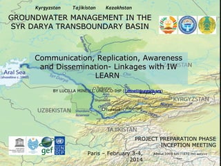 Kyrgyzstan

Tajikistan

Kazakhstan

GROUNDWATER MANAGEMENT IN THE
SYR DARYA TRANSBOUNDARY BASIN

Communication, Replication, Awareness
and Dissemination- Linkages with IW
LEARN
BY LUCILLA MINELLI, UNESCO-IHP (l.minelli@unesco.org)

PROJECT PREPARATION PHASE
INCEPTION MEETING
Paris – February 3-4,
2014

 