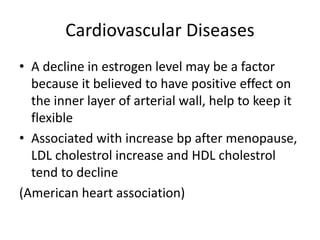 Cardiovascular Diseases
• A decline in estrogen level may be a factor
because it believed to have positive effect on
the inner layer of arterial wall, help to keep it
flexible
• Associated with increase bp after menopause,
LDL cholestrol increase and HDL cholestrol
tend to decline
(American heart association)
 
