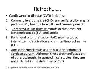 Refresh…….
• Cardiovascular disease (CVD) includes:
1. Coronary heart disease (CHD) as manifested by angina
pectoris, MI, heart failure (HF) and coronary death
2. Cerebrovascular disease manifested as transient
ischaemic attack (TIA) and stroke
3. Peripheral arterial disease (PAD) manifested as
intermittent claudication and critical limb ischaemia
(CLI)
4. Aortic atherosclerosis and thoracic or abdominal
aortic aneurysm. Although these are manifestations
of atherosclerosis, in some clinical studies, they are
not included in the definition of CVD
CPG prevention cardiovascular disease in women 2008
 