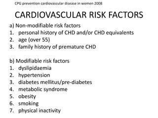 CARDIOVASCULAR RISK FACTORS
a) Non-modifiable risk factors
1. personal history of CHD and/or CHD equivalents
2. age (over 55)
3. family history of premature CHD
b) Modifiable risk factors
1. dyslipidaemia
2. hypertension
3. diabetes mellitus/pre-diabetes
4. metabolic syndrome
5. obesity
6. smoking
7. physical inactivity
CPG prevention cardiovascular disease in women 2008
 