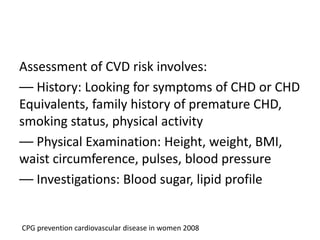 Assessment of CVD risk involves:
–– History: Looking for symptoms of CHD or CHD
Equivalents, family history of premature CHD,
smoking status, physical activity
–– Physical Examination: Height, weight, BMI,
waist circumference, pulses, blood pressure
–– Investigations: Blood sugar, lipid profile
CPG prevention cardiovascular disease in women 2008
 