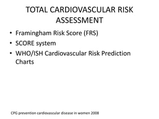 TOTAL CARDIOVASCULAR RISK
ASSESSMENT
• Framingham Risk Score (FRS)
• SCORE system
• WHO/ISH Cardiovascular Risk Prediction
Charts
CPG prevention cardiovascular disease in women 2008
 