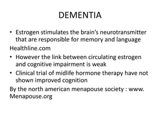 DEMENTIA
• Estrogen stimulates the brain’s neurotransmitter
that are responsible for memory and language
Healthline.com
• However the link between circulating estrogen
and cognitive impairment is weak
• Clinical trial of midlife hormone therapy have not
shown improved cognition
By the north american menapouse society : www.
Menapouse.org
 