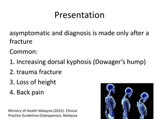 Presentation
asymptomatic and diagnosis is made only after a
fracture
Common:
1. Increasing dorsal kyphosis (Dowager’s hump)
2. trauma fracture
3. Loss of height
4. Back pain
Ministry of Health Malaysia (2012). Clinical
Practice Guidelines:Osteoporosis. Malaysia
 