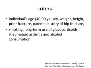 criteria
• individual's age (40-90 y) , sex, weight, height,
prior fracture, parental history of hip fracture,
• smoking, long-term use of glucocorticoids,
rheumatoid arthritis and alcohol
consumption.
Ministry of Health Malaysia (2012). Clinical
Practice Guidelines:Osteoporosis. Malaysia
 