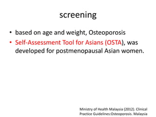 screening
• based on age and weight, Osteoporosis
• Self-Assessment Tool for Asians (OSTA), was
developed for postmenopausal Asian women.
Ministry of Health Malaysia (2012). Clinical
Practice Guidelines:Osteoporosis. Malaysia
 
