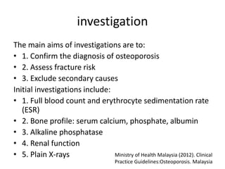 investigation
The main aims of investigations are to:
• 1. Confirm the diagnosis of osteoporosis
• 2. Assess fracture risk
• 3. Exclude secondary causes
Initial investigations include:
• 1. Full blood count and erythrocyte sedimentation rate
(ESR)
• 2. Bone profile: serum calcium, phosphate, albumin
• 3. Alkaline phosphatase
• 4. Renal function
• 5. Plain X-rays Ministry of Health Malaysia (2012). Clinical
Practice Guidelines:Osteoporosis. Malaysia
 
