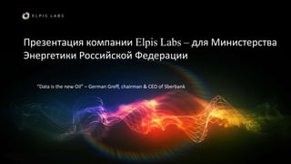 Презентация компании Elpis Labs – для Министерства
Энергетики Российской Федерации
“Data is the new Oil” – German Greff, chairman & CEO of Sberbank
 