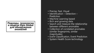Подходы, технологии
и модели Elpis Global
для обнаружения
аномалий
• Precise, Fast, Visual
• Identification – Detection –
Prediction
• Machine Learning based
• Rich and growing data
• Search and measure the relationship
between different anomalies
• Collection of correlated anomalies
(similar fingerprints, similar
magnitudes)
• Event Classification, Event Prediction
• System Health Score technology
 