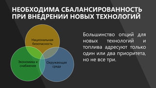 НЕОБХОДИМА СБАЛАНСИРОВАННОСТЬ
ПРИ ВНЕДРЕНИИ НОВЫХ ТЕХНОЛОГИЙ
Национальная
безопасность
Экономика и
снабжение
Окружающая
среда
Большинство опций для
новых технологий и
топлива адресуют только
один или два приоритета,
но не все три.
 
