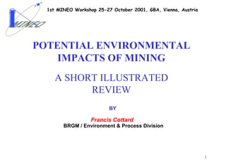 1st MINEO Workshop 25-27 October 2001, GBA, Vienna, Austria




POTENTIAL ENVIRONMENTAL
    IMPACTS OF MINING
     A SHORT ILLUSTRATED
           REVIEW
                          BY

                   Francis Cottard
        BRGM / Environment & Process Division




                                                                1
 