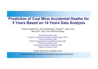 Prediction of Coal Mine Accidental Deaths for
5 Years Based on 14 Years Data Analysis
Yousuo Joseph Zou1, Jun Steed Huang2, Tong Xu3*, Anne Zou4,
Bruce He5, Xinyi Tao6 and Sam Zhang7
1 University of Guam, USA
2 Southern University of Science and Technology, CHN
3 Jiangsu University, CHN
4 School of Engineering, Vanderbilt University, USA
5 Ryerson University, CAN
6 University of Southern California, USA
7 Queen's University, CAN
October 18-20, 2019, Changsha, China
The 9th International Conference on Computer Engineering and Networks
 