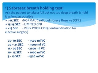 1) Sabrasez breath holding test:
Ask the patient to take a full but not too deep breath & hold
it as long as possible
• >25 SEC ‐NORMAL Cardiopulmonary Reserve (CPR)
• 15‐25 SEC ‐ LIMITED CPR
• <15 SEC ‐ VERY POOR CPR (Contraindication for
elective surgery)
25‐ 30 SEC ‐ 3500 ml VC
20 – 25 SEC ‐ 3000 ml VC
15 ‐ 20 SEC ‐ 2500 ml VC
10 ‐ 15 SEC ‐ 2000 ml VC
5 ‐ 10 SEC ‐ 1500 ml VC
 
