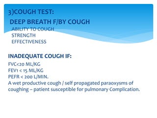3)COUGH TEST:
DEEP BREATH F/BY COUGH
ABILITY TO COUGH
STRENGTH
EFFECTIVENESS
INADEQUATE COUGH IF:
FVC<20 ML/KG
FEV1 < 15 ML/KG
PEFR < 200 L/MIN.
A wet productive cough / self propagated paraoxysms of
coughing – patient susceptible for pulmonary Complication.
 