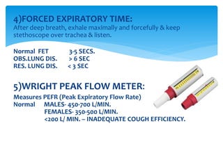 4)FORCED EXPIRATORY TIME:
After deep breath, exhale maximally and forcefully & keep
stethoscope over trachea & listen.
Normal FET 3‐5 SECS.
OBS.LUNG DIS. > 6 SEC
RES. LUNG DIS. < 3 SEC
5)WRIGHT PEAK FLOW METER:
Measures PEFR (Peak Expiratory Flow Rate)
Normal MALES‐ 450‐700 L/MIN.
FEMALES‐ 350‐500 L/MIN.
<200 L/ MIN. – INADEQUATE COUGH EFFICIENCY.
 