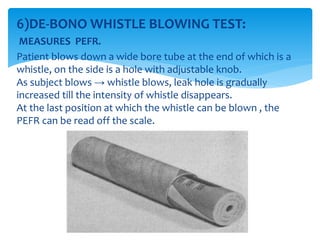 6)DE‐BONO WHISTLE BLOWING TEST:
MEASURES PEFR.
Patient blows down a wide bore tube at the end of which is a
whistle, on the side is a hole with adjustable knob.
As subject blows → whistle blows, leak hole is gradually
increased till the intensity of whistle disappears.
At the last position at which the whistle can be blown , the
PEFR can be read off the scale.
 