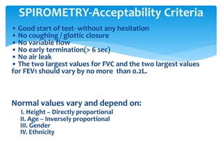 • Good start of test‐ without any hesitation
• No coughing / glottic closure
• No variable flow
• No early termination(> 6 sec)
• No air leak
• The two largest values for FVC and the two largest values
for FEV1 should vary by no more than 0.2L.
Normal values vary and depend on:
I. Height – Directly proportional
II. Age – Inversely proportional
III. Gender
IV. Ethnicity
SPIROMETRY‐Acceptability Criteria
 