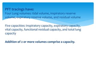 PFT tracings have:
Four Lung volumes: tidal volume, inspiratory reserve
volume, expiratory reserve volume, and residual volume
Five capacities: inspiratory capacity, expiratory capacity,
vital capacity, functional residual capacity, and total lung
capacity
Addition of 2 or more volumes comprise a capacity.
 