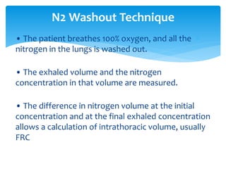 • The patient breathes 100% oxygen, and all the
nitrogen in the lungs is washed out.
• The exhaled volume and the nitrogen
concentration in that volume are measured.
• The difference in nitrogen volume at the initial
concentration and at the final exhaled concentration
allows a calculation of intrathoracic volume, usually
FRC
N2 Washout Technique
 