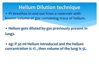 • Pt breathes in and out from a reservoir with
known volume of gas containing trace of helium.
• Helium gets diluted by gas previously present in
lungs.
• eg: if 50 ml Helium introduced and the helium
concentration is 1% , then volume of the lung is 5L.
Helium Dilution technique
 