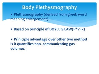 • Plethysmography (derived from greek word
meaning enlargement).
• Based on principle of BOYLE’S LAW(P*V=k)
• Priniciple advantage over other two method
is it quantifies non‐ communicating gas
volumes.
Body Plethysmography
 