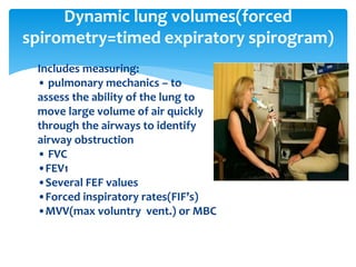 Includes measuring:
• pulmonary mechanics – to
assess the ability of the lung to
move large volume of air quickly
through the airways to identify
airway obstruction
• FVC
•FEV1
•Several FEF values
•Forced inspiratory rates(FIF’s)
•MVV(max voluntry vent.) or MBC
Dynamic lung volumes(forced
spirometry=timed expiratory spirogram)
 