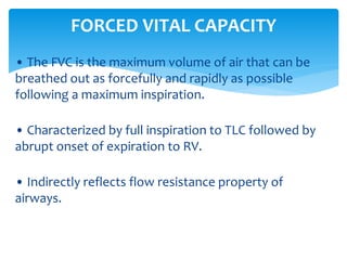 • The FVC is the maximum volume of air that can be
breathed out as forcefully and rapidly as possible
following a maximum inspiration.
• Characterized by full inspiration to TLC followed by
abrupt onset of expiration to RV.
• Indirectly reflects flow resistance property of
airways.
FORCED VITAL CAPACITY
 
