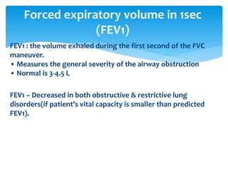 FEV1 : the volume exhaled during the first second of the FVC
maneuver.
• Measures the general severity of the airway obstruction
• Normal is 3‐4.5 L
FEV1 – Decreased in both obstructive & restrictive lung
disorders(if patient’s vital capacity is smaller than predicted
FEV1).
Forced expiratory volume in 1sec
(FEV1)
 