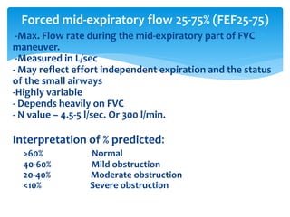 -Max. Flow rate during the mid‐expiratory part of FVC
maneuver.
-Measured in L/sec
- May reflect effort independent expiration and the status
of the small airways
-Highly variable
- Depends heavily on FVC
- N value – 4.5‐5 l/sec. Or 300 l/min.
Interpretation of % predicted:
>60% Normal
40‐60% Mild obstruction
20‐40% Moderate obstruction
<10% Severe obstruction
Forced mid-expiratory flow 25‐75% (FEF25‐75)
 
