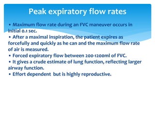 • Maximum flow rate during an FVC maneuver occurs in
initial 0.1 sec.
• After a maximal inspiration, the patient expires as
forcefully and quickly as he can and the maximum flow rate
of air is measured.
• Forced expiratory flow between 200‐1200ml of FVC.
• It gives a crude estimate of lung function, reflecting larger
airway function.
• Effort dependent but is highly reproductive.
Peak expiratory flow rates
 