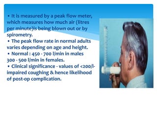• It is measured by a peak flow meter,
which measures how much air (litres
per minute)is being blown out or by
spirometry.
• The peak flow rate in normal adults
varies depending on age and height.
• Normal : 450 ‐ 700 l/min in males
300 ‐ 500 l/min in females.
• Clinical significance ‐ values of <200/l‐
impaired coughing & hence likelihood
of post‐op complication.
 