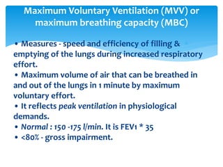 • Measures ‐ speed and efficiency of filling &
emptying of the lungs during increased respiratory
effort.
• Maximum volume of air that can be breathed in
and out of the lungs in 1 minute by maximum
voluntary effort.
• It reflects peak ventilation in physiological
demands.
• Normal : 150 ‐175 l/min. It is FEV1 * 35
• <80% ‐ gross impairment.
Maximum Voluntary Ventilation (MVV) or
maximum breathing capacity (MBC)
 
