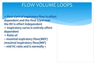 • First 1/3rd of expiratory flow is effort
dependent and the final 2/3rd near
the RV is effort independent
• Inspiratory curve is entirely effort
dependent
• Ratio of
– maximal expiratory flow(MEF)
/maximal inspiratory flow(MIF)
– mid VC ratio and is normally 1
FLOW VOLUME LOOPS
 