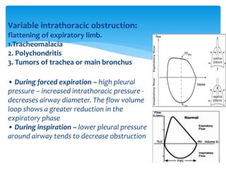 Variable intrathoracic obstruction:
flattening of expiratory limb.
1.Tracheomalacia
2. Polychondritis
3. Tumors of trachea or main bronchus
• During forced expiration – high pleural
pressure – increased intrathoracic pressure ‐
decreases airway diameter. The flow volume
loop shows a greater reduction in the
expiratory phase
• During inspiration – lower pleural pressure
around airway tends to decrease obstruction
 