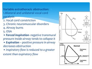 Variable extrathoracic obstruction:
1.Bilateral and unilateral vocal cord
paralysis
2. Vocal cord constriction
3. Chronic neuromuscular disorders
4. Airway burns
5. OSA
• Forced inspiration‐ negative transmural
pressure inside airway tends to collapse it
• Expiration – positive pressure in airway
decreases obstruction
• inspiratory flow is reduced to a greater
extent than expiratory flow
 