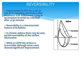• Improvement in FEV1 by 12‐15% or
200 ml in repeating spirometry after
treatment with Sulbutamol 2.5mg or
ipratropium bromide by nebuliser
after 15‐30 minutes
• Reversibility is a characterestic
feature of B.Asthma
• In chronic asthma there may be only
partial reversibility of the airflow
obstruction
• While in COPD the airflow is
irreversible although some cases
showed significant improvement
REVERSIBILITY
 