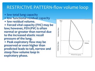• low total lung capacity
• low functional residual capacity
• low residual volume.
• Forced vital capacity (FVC) may be
low; however, FEV1/FVC is often
normal or greater than normal due
to the increased elastic recoil
pressure of the lung.
• Peak expiratory flow may be
preserved or even higher than
predicted leads to tall, narrow and
steep flow volume loop in
expiratory phase.
RESTRICTIVE PATTERN‐flow volume loop
 