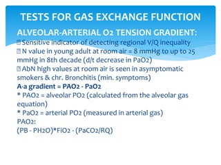 ALVEOLAR‐ARTERIAL O2 TENSION GRADIENT:
Sensitive indicator of detecting regional V/Q inequality
N value in young adult at room air = 8 mmHg to up to 25
mmHg in 8th decade (d/t decrease in PaO2)
AbN high values at room air is seen in asymptomatic
smokers & chr. Bronchitis (min. symptoms)
A‐a gradient = PAO2 ‐ PaO2
* PAO2 = alveolar PO2 (calculated from the alveolar gas
equation)
* PaO2 = arterial PO2 (measured in arterial gas)
PAO2:
(PB ‐ PH2O)*FiO2 ‐ (PaCO2/RQ)
TESTS FOR GAS EXCHANGE FUNCTION
 