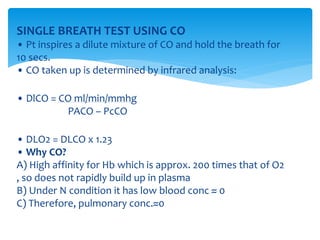SINGLE BREATH TEST USING CO
• Pt inspires a dilute mixture of CO and hold the breath for
10 secs.
• CO taken up is determined by infrared analysis:
• DlCO = CO ml/min/mmhg
PACO – PcCO
• DLO2 = DLCO x 1.23
• Why CO?
A) High affinity for Hb which is approx. 200 times that of O2
, so does not rapidly build up in plasma
B) Under N condition it has low blood conc ≈ 0
C) Therefore, pulmonary conc.≈0
 